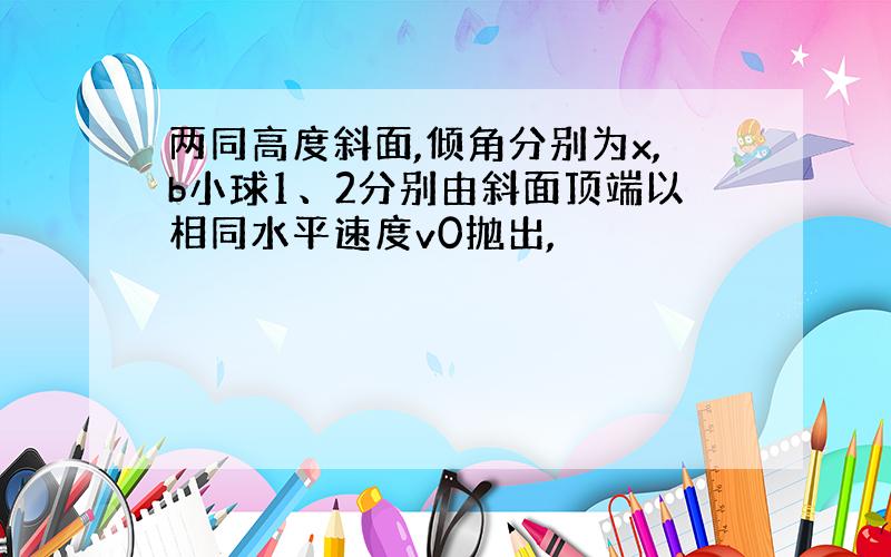 两同高度斜面,倾角分别为x,b小球1、2分别由斜面顶端以相同水平速度v0抛出,