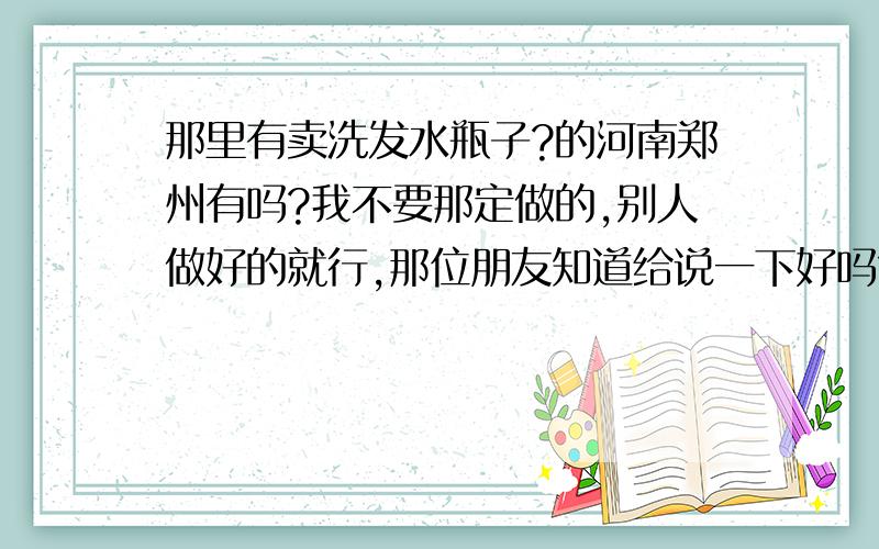 那里有卖洗发水瓶子?的河南郑州有吗?我不要那定做的,别人做好的就行,那位朋友知道给说一下好吗?