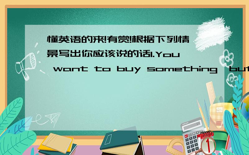 懂英语的来!有赏!根据下列情景写出你应该说的话1.You want to buy something,but find