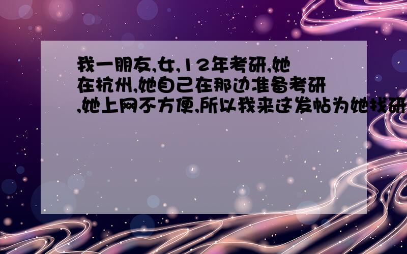 我一朋友,女,12年考研,她在杭州,她自己在那边准备考研,她上网不方便,所以我来这发帖为她找研友,希望可以和她一起相互鼓