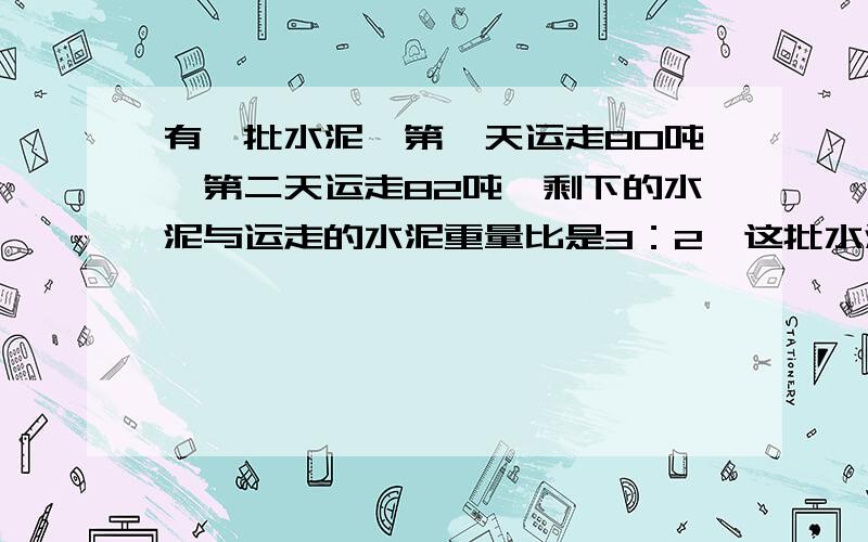 有一批水泥,第一天运走80吨,第二天运走82吨,剩下的水泥与运走的水泥重量比是3：2,这批水泥共多少吨?