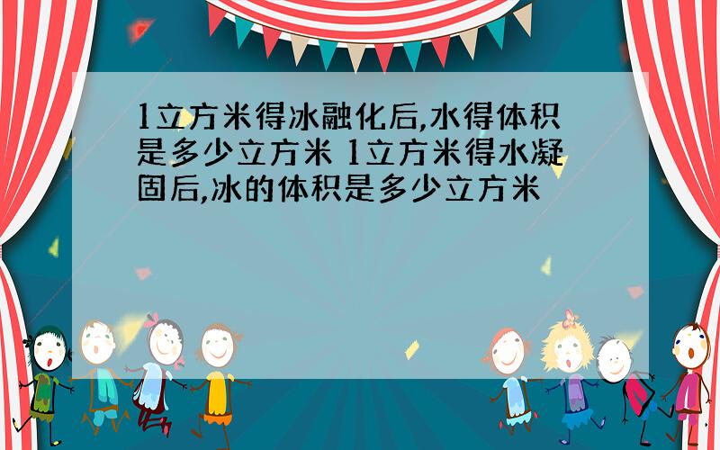 1立方米得冰融化后,水得体积是多少立方米 1立方米得水凝固后,冰的体积是多少立方米