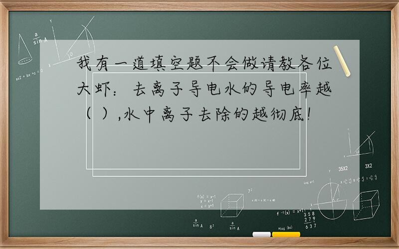 我有一道填空题不会做请教各位大虾：去离子导电水的导电率越（ ）,水中离子去除的越彻底!