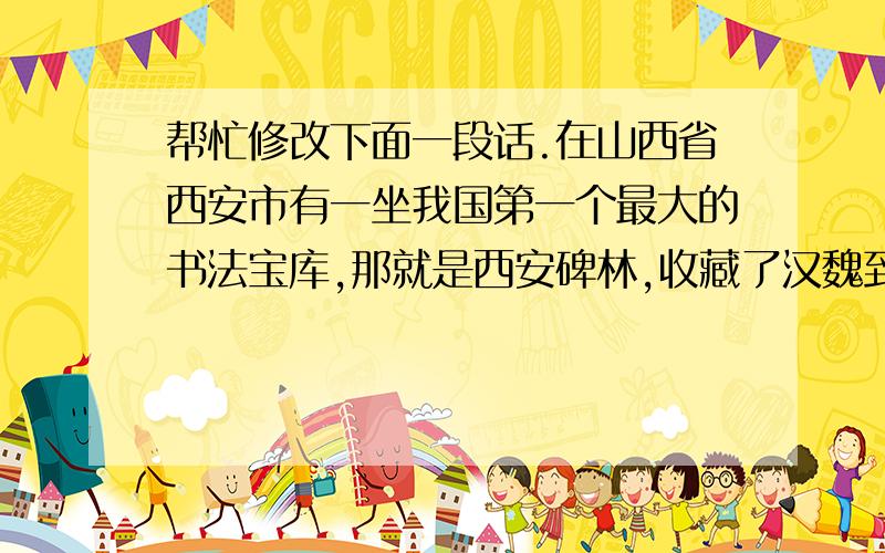 帮忙修改下面一段话.在山西省西安市有一坐我国第一个最大的书法宝库,那就是西安碑林,收藏了汉魏到明清厉代的碑石、墓志一共大