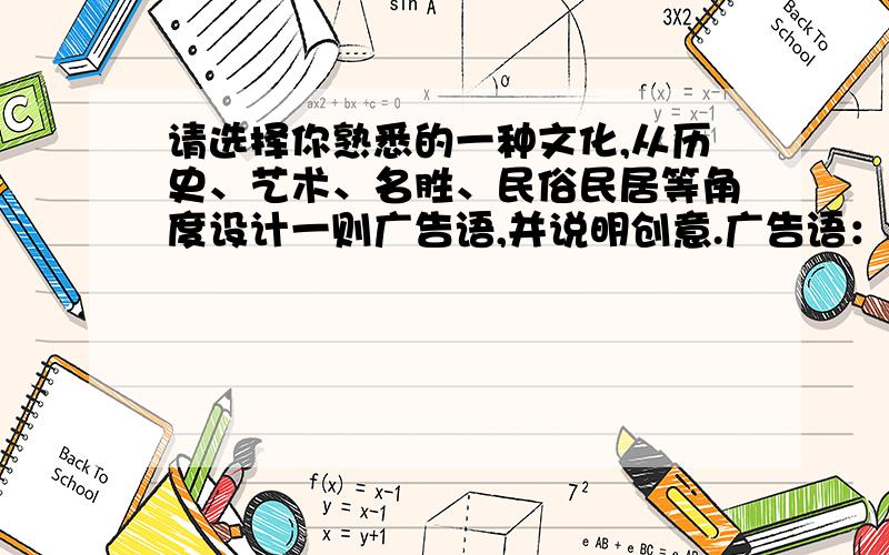 请选择你熟悉的一种文化,从历史、艺术、名胜、民俗民居等角度设计一则广告语,并说明创意.广告语： 创意