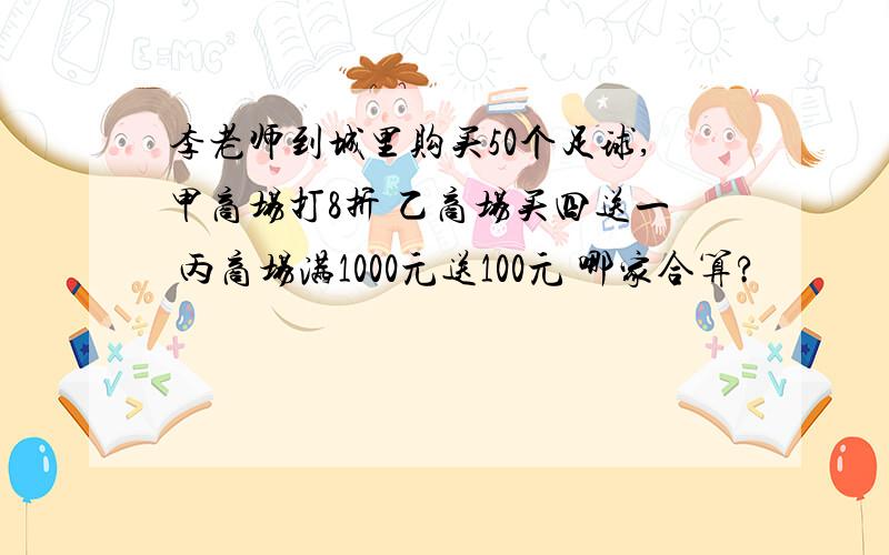 李老师到城里购买50个足球,甲商场打8折 乙商场买四送一 丙商场满1000元送100元 哪家合算?