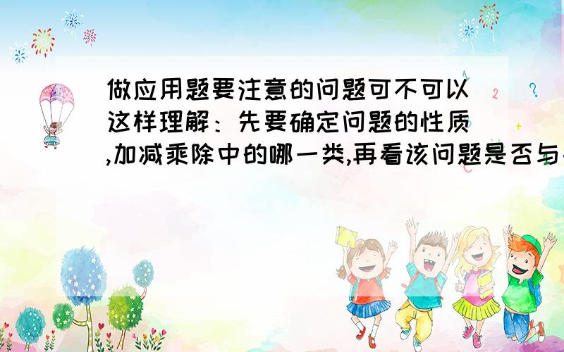 做应用题要注意的问题可不可以这样理解：先要确定问题的性质,加减乘除中的哪一类,再看该问题是否与条件匹配,然后再做,请纠正