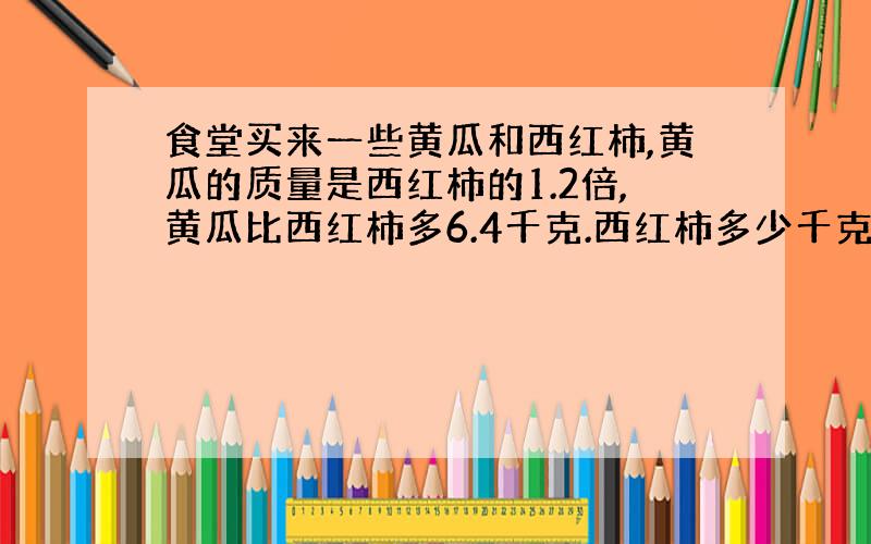 食堂买来一些黄瓜和西红柿,黄瓜的质量是西红柿的1.2倍,黄瓜比西红柿多6.4千克.西红柿多少千克?用方程解.