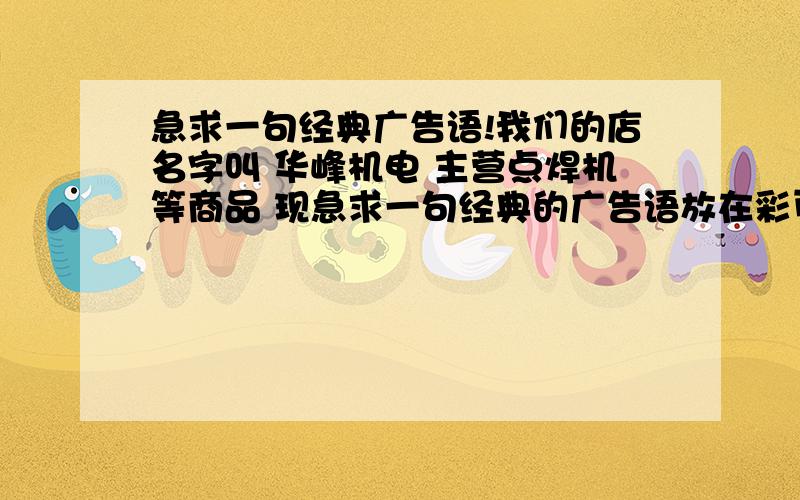 急求一句经典广告语!我们的店名字叫 华峰机电 主营点焊机等商品 现急求一句经典的广告语放在彩页上,类似“专业焊割,值得信