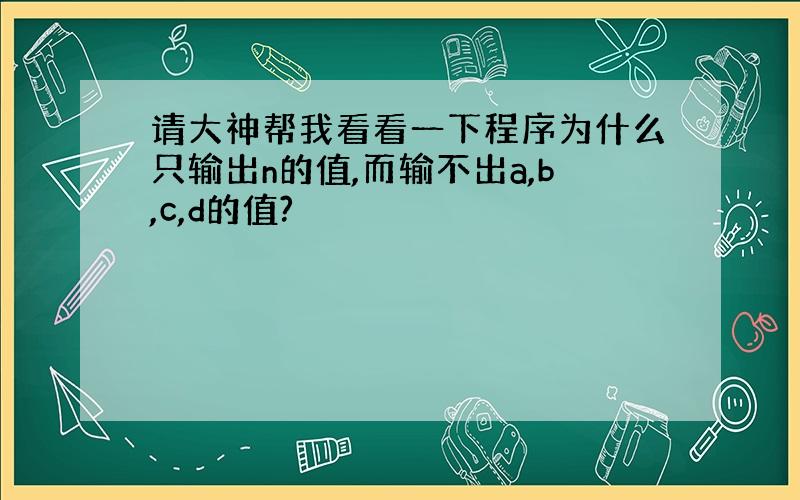 请大神帮我看看一下程序为什么只输出n的值,而输不出a,b,c,d的值?