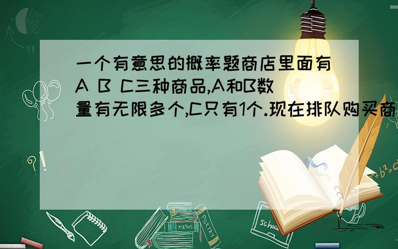 一个有意思的概率题商店里面有A B C三种商品,A和B数量有无限多个,C只有1个.现在排队购买商品,每个人只能购买一件.