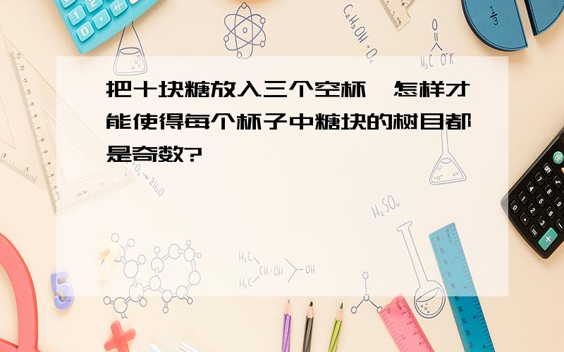 把十块糖放入三个空杯,怎样才能使得每个杯子中糖块的树目都是奇数?