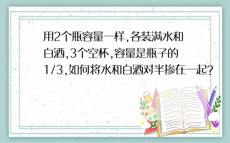 用2个瓶容量一样,各装满水和白酒,3个空杯,容量是瓶子的1/3,如何将水和白酒对半掺在一起?