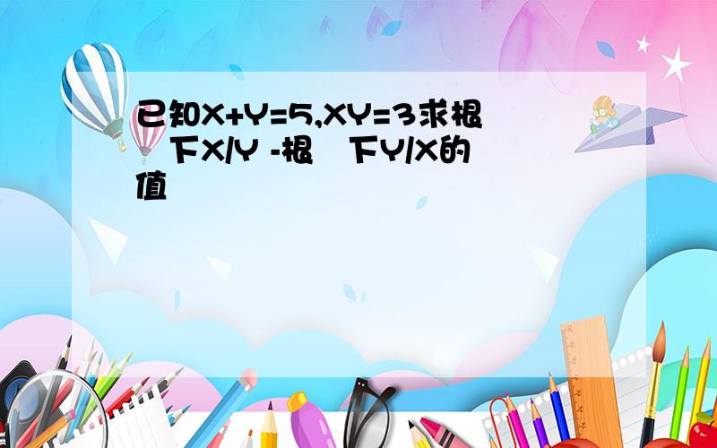 已知X+Y=5,XY=3求根號下X/Y -根號下Y/X的值