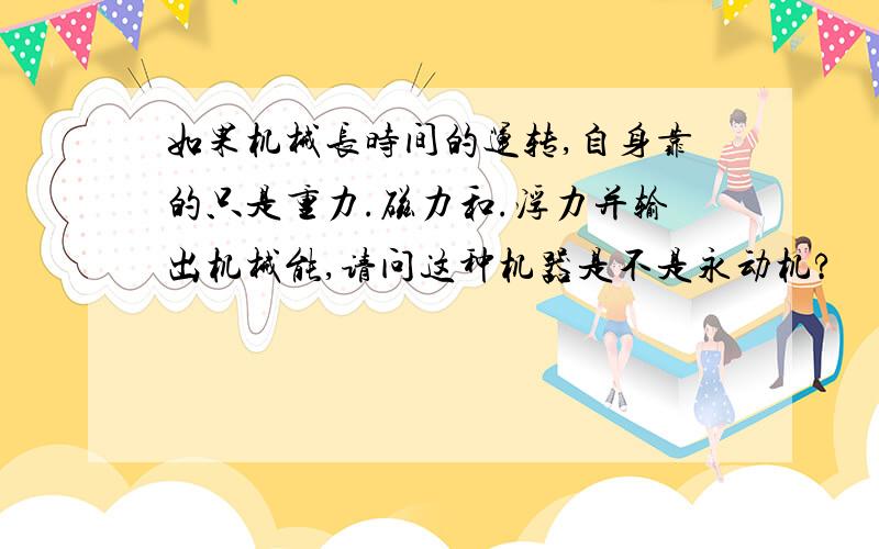 如果机械长时间的运转,自身靠的只是重力.磁力和.浮力并输出机械能,请问这种机器是不是永动机?