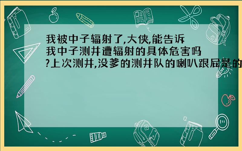 我被中子辐射了,大侠,能告诉我中子测井遭辐射的具体危害吗?上次测井,没爹的测井队的喇叭跟屁是的没有听见,我就悲催的呆在无