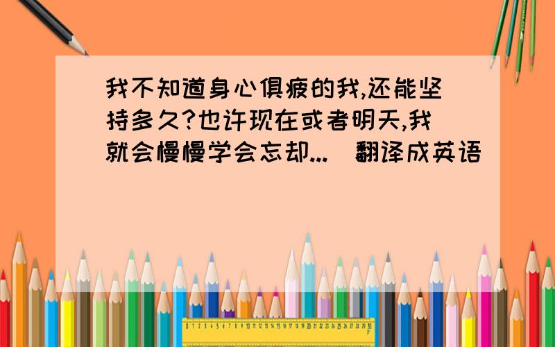 我不知道身心俱疲的我,还能坚持多久?也许现在或者明天,我就会慢慢学会忘却...（翻译成英语）