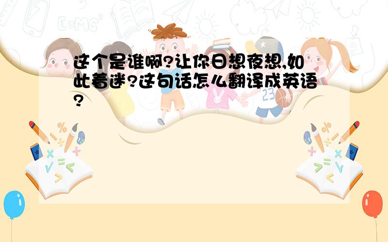 这个是谁啊?让你日想夜想,如此着迷?这句话怎么翻译成英语?