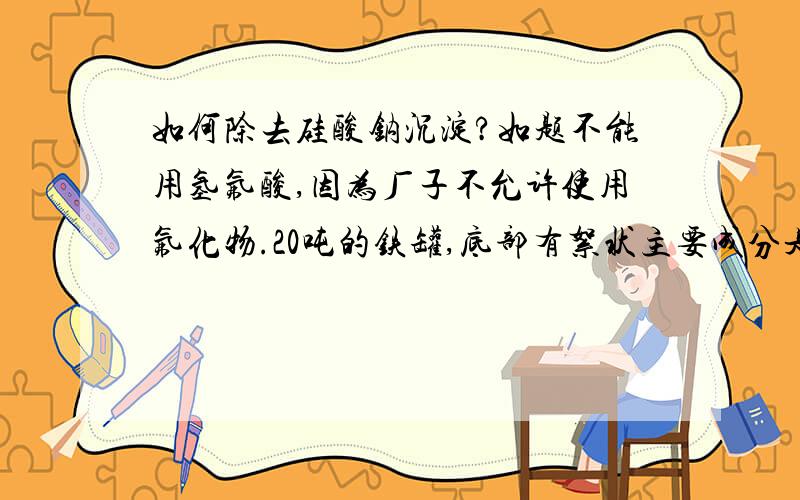 如何除去硅酸钠沉淀?如题不能用氢氟酸,因为厂子不允许使用氟化物.20吨的铁罐,底部有絮状主要成分是硅酸钠的沉淀,如何去除