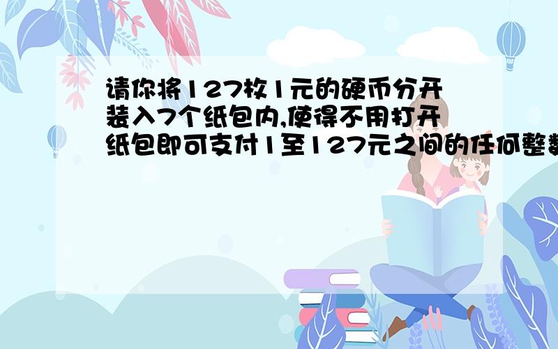 请你将127枚1元的硬币分开装入7个纸包内,使得不用打开纸包即可支付1至127元之间的任何整数元数额的款,那么这7个纸包