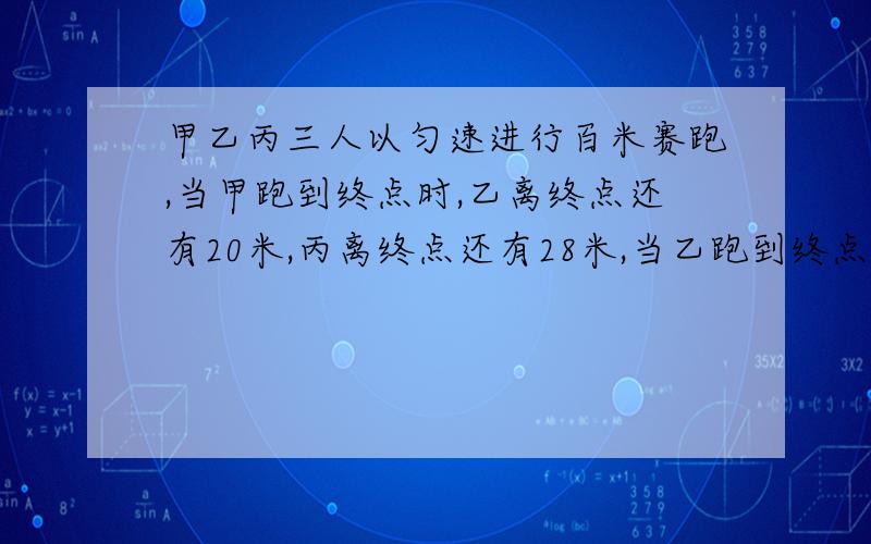 甲乙丙三人以匀速进行百米赛跑,当甲跑到终点时,乙离终点还有20米,丙离终点还有28米,当乙跑到终点时,