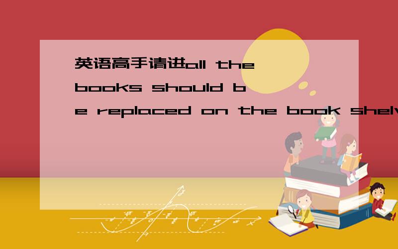 英语高手请进all the books should be replaced on the book shelve.这里