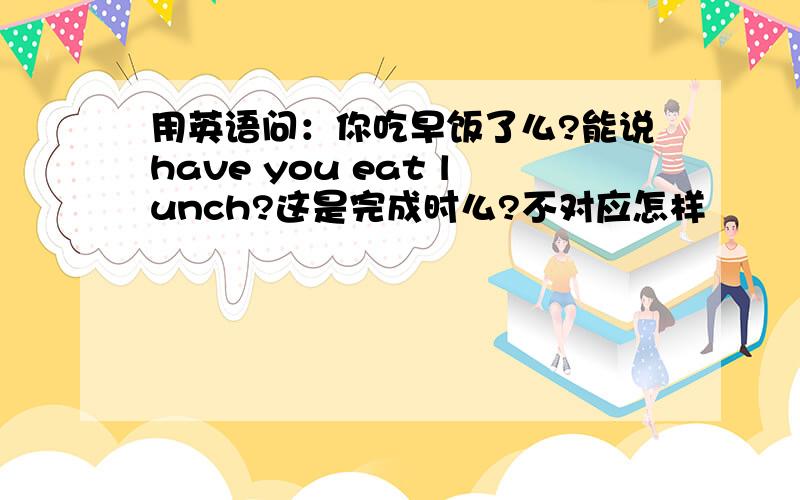 用英语问：你吃早饭了么?能说have you eat lunch?这是完成时么?不对应怎样