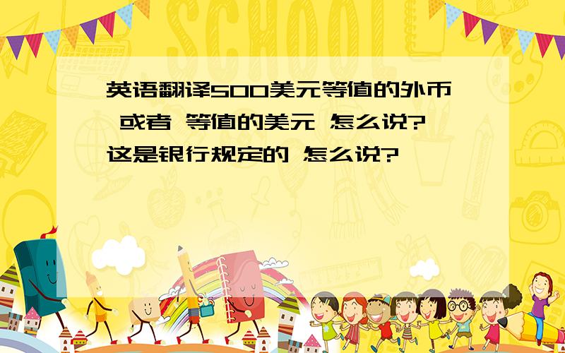 英语翻译500美元等值的外币 或者 等值的美元 怎么说?这是银行规定的 怎么说?