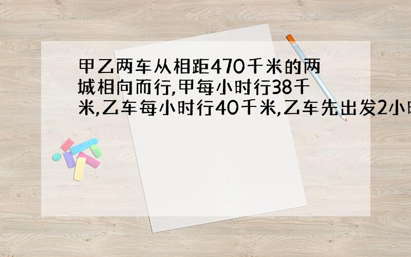 甲乙两车从相距470千米的两城相向而行,甲每小时行38千米,乙车每小时行40千米,乙车先出发2小时甲车才出发