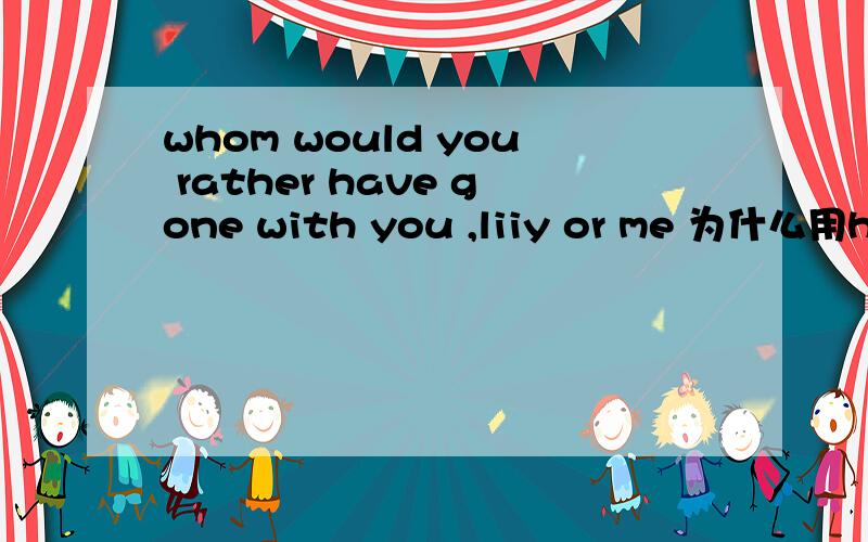 whom would you rather have gone with you ,liiy or me 为什么用hav