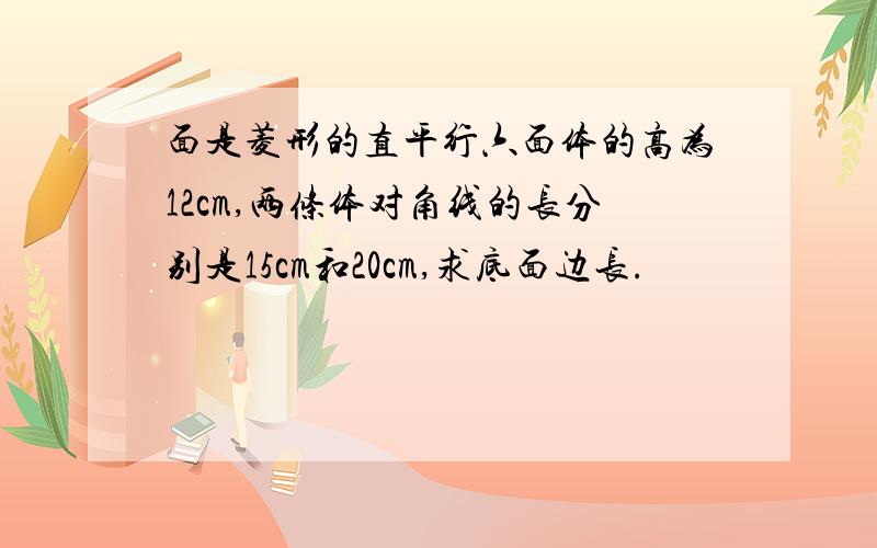 面是菱形的直平行六面体的高为12cm,两条体对角线的长分别是15cm和20cm,求底面边长.