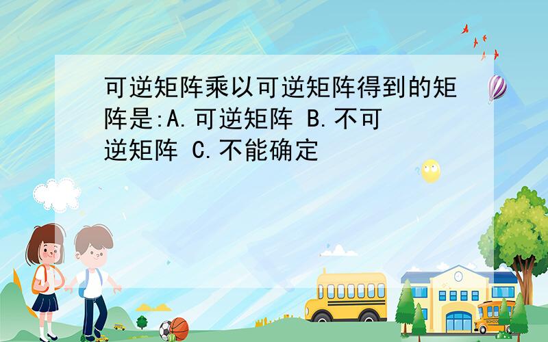 可逆矩阵乘以可逆矩阵得到的矩阵是:A.可逆矩阵 B.不可逆矩阵 C.不能确定