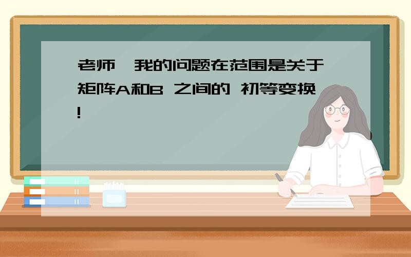 老师,我的问题在范围是关于 矩阵A和B 之间的 初等变换!