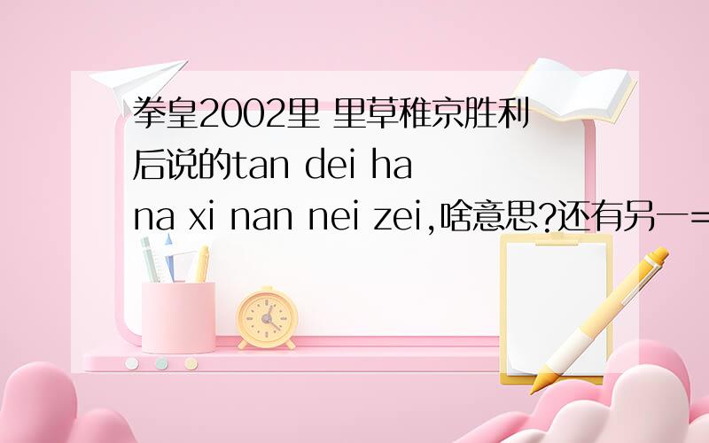 拳皇2002里 里草稚京胜利后说的tan dei ha na xi nan nei zei,啥意思?还有另一=中什么什么