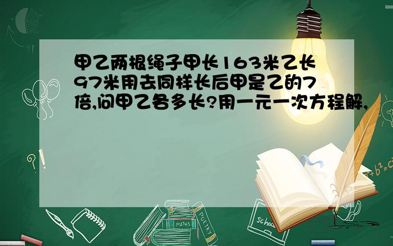 甲乙两根绳子甲长163米乙长97米用去同样长后甲是乙的7倍,问甲乙各多长?用一元一次方程解,