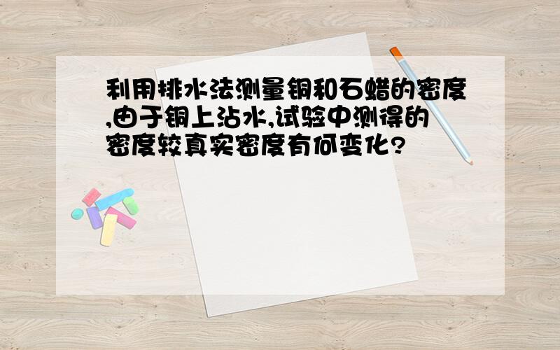 利用排水法测量铜和石蜡的密度,由于铜上沾水,试验中测得的密度较真实密度有何变化?