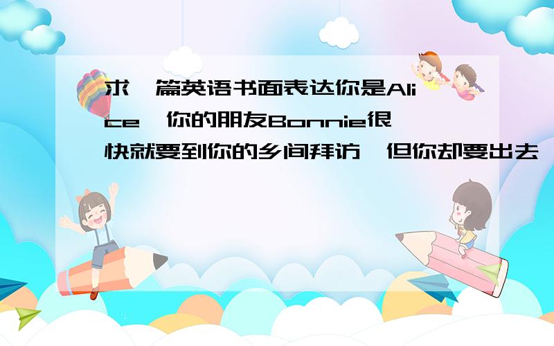 求一篇英语书面表达你是Alice,你的朋友Bonnie很快就要到你的乡间拜访,但你却要出去一会儿留一张便条给她,告诉她食