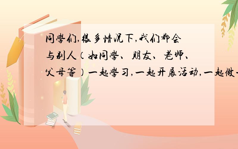 同学们,很多情况下,我们都会与别人（如同学、朋友、老师、父母等）一起学习,一起开展活动,一起做一件事