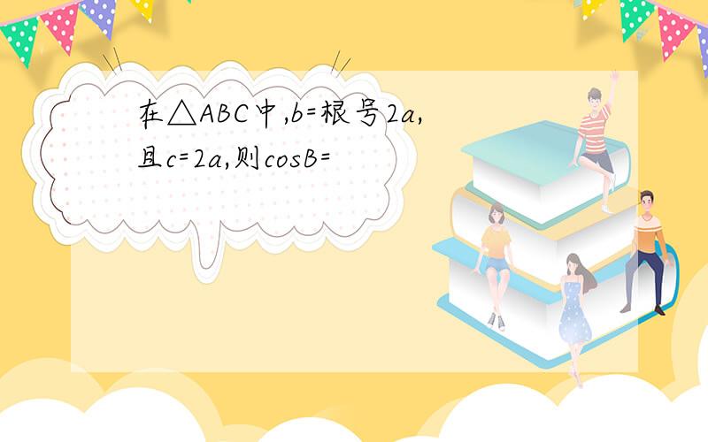 在△ABC中,b=根号2a,且c=2a,则cosB=