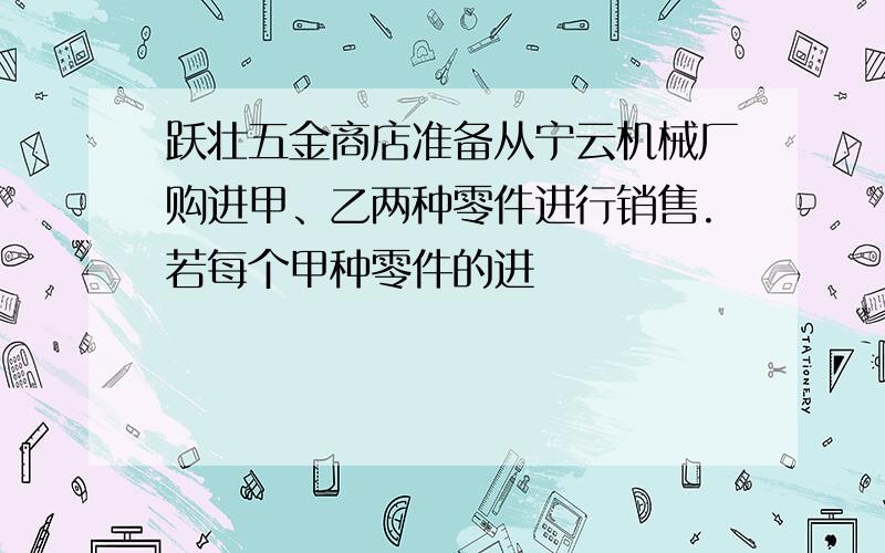 跃壮五金商店准备从宁云机械厂购进甲、乙两种零件进行销售.若每个甲种零件的进