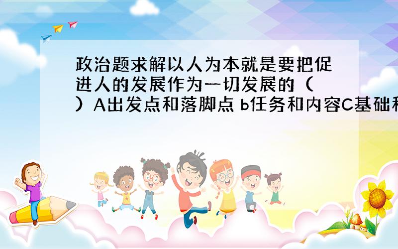 政治题求解以人为本就是要把促进人的发展作为一切发展的（ ）A出发点和落脚点 b任务和内容C基础和前提 d方法和措施