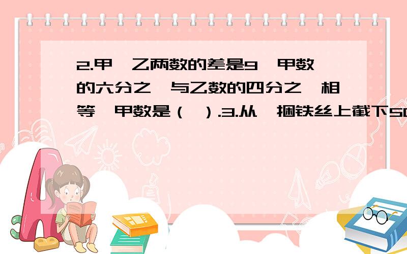 2.甲,乙两数的差是9,甲数的六分之一与乙数的四分之一相等,甲数是（ ）.3.从一捆铁丝上截下50米,刚好