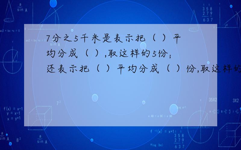 7分之5千米是表示把（ ）平均分成（ ）,取这样的5份；还表示把（ ）平均分成（ ）份,取这样的一份