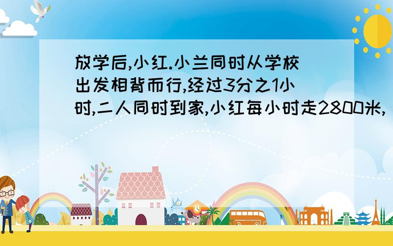 放学后,小红.小兰同时从学校出发相背而行,经过3分之1小时,二人同时到家,小红每小时走2800米,