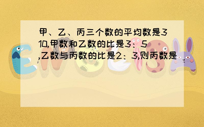 甲、乙、丙三个数的平均数是310,甲数和乙数的比是3：5,乙数与丙数的比是2：3,则丙数是