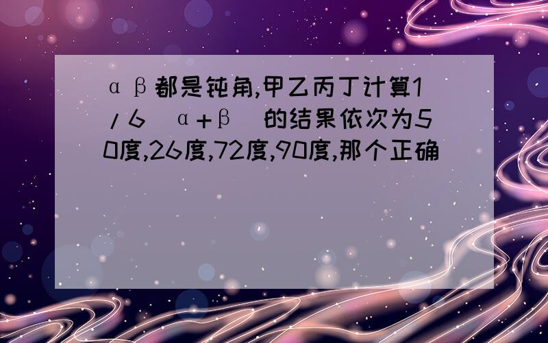 αβ都是钝角,甲乙丙丁计算1/6（α+β）的结果依次为50度,26度,72度,90度,那个正确