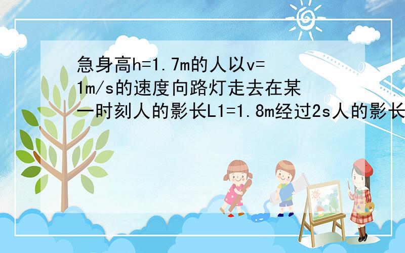 急身高h=1.7m的人以v=1m/s的速度向路灯走去在某一时刻人的影长L1=1.8m经过2s人的影长1.3m求路灯的高度