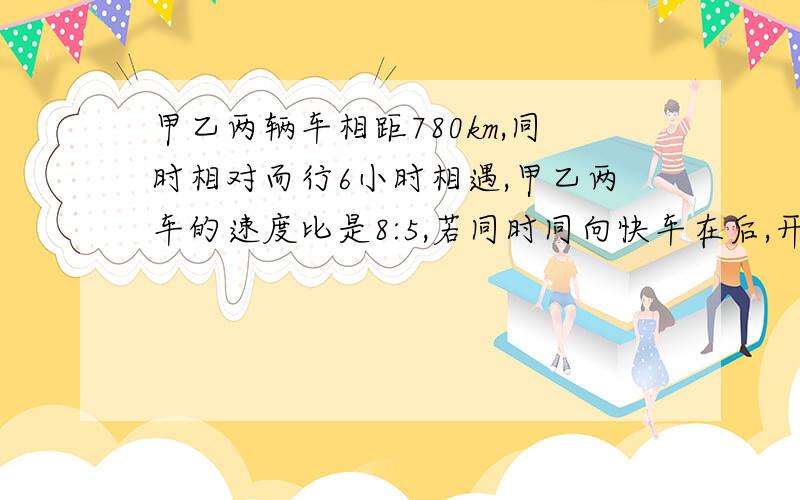 甲乙两辆车相距780km,同时相对而行6小时相遇,甲乙两车的速度比是8:5,若同时同向快车在后,开出几小时能追上另一辆车