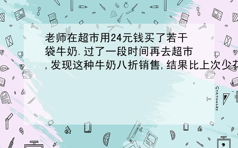 老师在超市用24元钱买了若干袋牛奶.过了一段时间再去超市,发现这种牛奶八折销售,结果比上次少花了4元钱却多买了1袋牛奶.