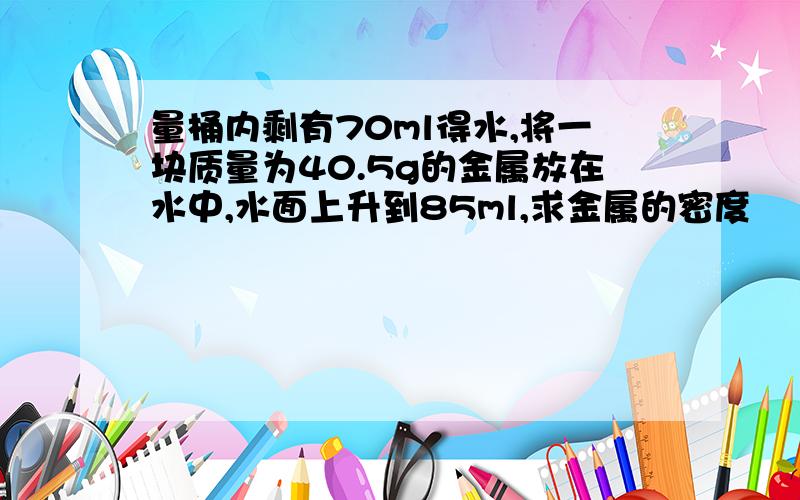 量桶内剩有70ml得水,将一块质量为40.5g的金属放在水中,水面上升到85ml,求金属的密度